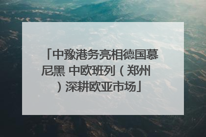 中豫港务亮相德国慕尼黑 中欧班列（郑州）深耕欧亚市场