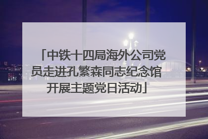 中铁十四局海外公司党员走进孔繁森同志纪念馆开展主题党日活动