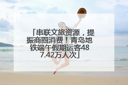串联文旅资源，提振商圈消费！青岛地铁端午假期运客487.42万人次