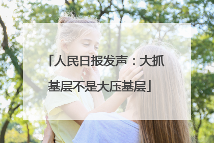 人民日报发声：大抓基层不是大压基层