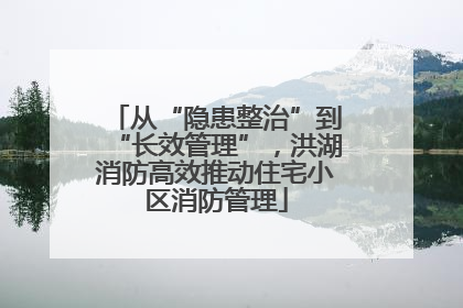 从“隐患整治”到“长效管理”，洪湖消防高效推动住宅小区消防管理