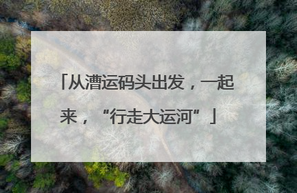 从漕运码头出发，一起来，“行走大运河”