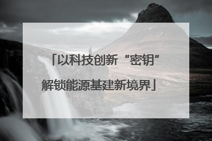 以科技创新“密钥”解锁能源基建新境界