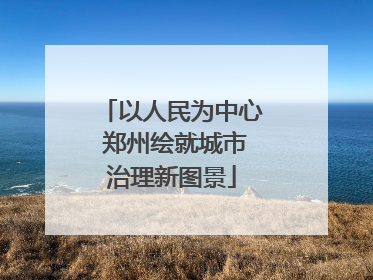 以人民为中心 郑州绘就城市治理新图景