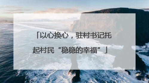 以心换心，驻村书记托起村民“稳稳的幸福”