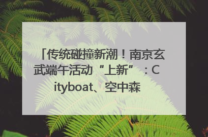 传统碰撞新潮！南京玄武端午活动“上新”：Cityboat、空中森林、骑行市集引热潮