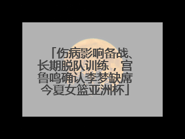 伤病影响备战、长期脱队训练，宫鲁鸣确认李梦缺席今夏女篮亚洲杯