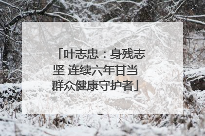 叶志忠：身残志坚 连续六年甘当群众健康守护者