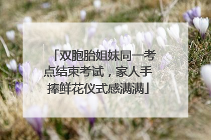 双胞胎姐妹同一考点结束考试，家人手捧鲜花仪式感满满