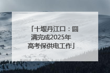 十堰丹江口：圆满完成2025年高考保供电工作