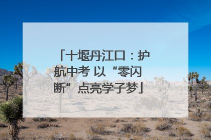 十堰丹江口：护航中考 以“零闪断”点亮学子梦