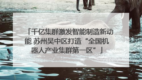 千亿集群激发智能制造新动能 苏州吴中区打造“全国机器人产业集群第一区”