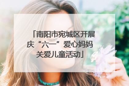 南阳市宛城区开展庆“六一”爱心妈妈关爱儿童活动