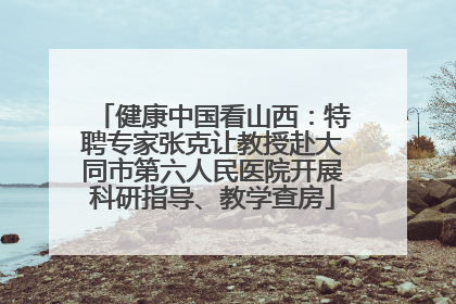 健康中国看山西：特聘专家张克让教授赴大同市第六人民医院开展科研指导、教学查房