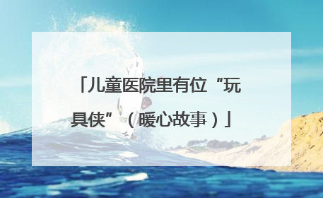 儿童医院里有位“玩具侠”（暖心故事）
