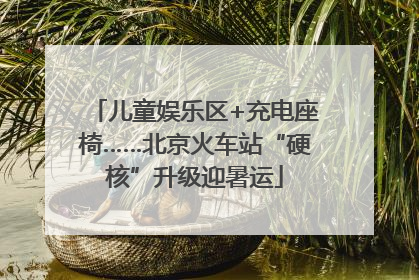 儿童娱乐区+充电座椅……北京火车站“硬核”升级迎暑运