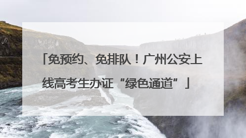 免预约、免排队！广州公安上线高考生办证“绿色通道”