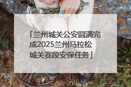兰州城关公安圆满完成2025兰州马拉松城关赛段安保任务
