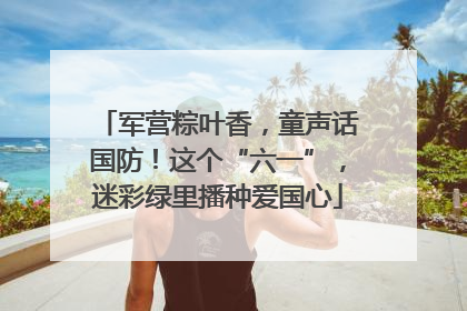军营粽叶香，童声话国防！这个“六一”，迷彩绿里播种爱国心