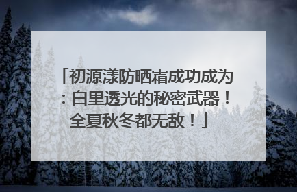初源漾防晒霜成功成为：白里透光的秘密武器！全夏秋冬都无敌！
