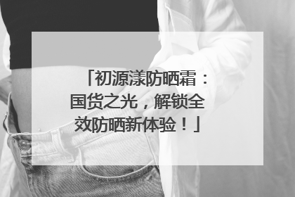 初源漾防晒霜：国货之光，解锁全效防晒新体验！
