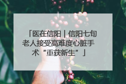 医在信阳｜信阳七旬老人接受高难度心脏手术“重获新生”