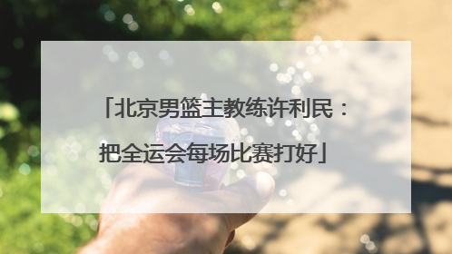 北京男篮主教练许利民：把全运会每场比赛打好