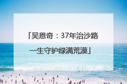 吴恩奇：37年治沙路 一生守护绿满荒漠