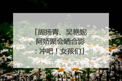 周扬青、吴艳妮、阿娇聚会晒合影：冲吧！女孩们