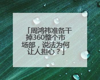 周鸿祎准备干掉360整个市场部，说法为何让人担心？
