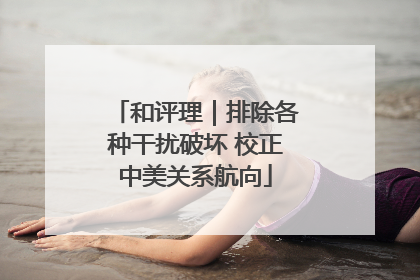 和评理｜排除各种干扰破坏 校正中美关系航向