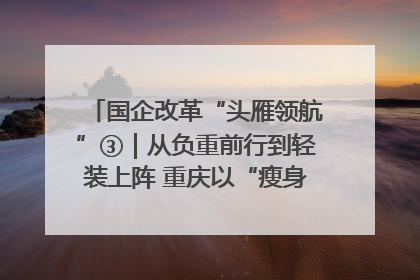 国企改革“头雁领航”③｜从负重前行到轻装上阵 重庆以“瘦身”谋“健体”