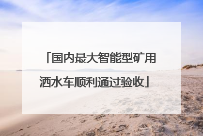 国内最大智能型矿用洒水车顺利通过验收