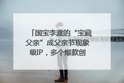 国宝李渡的“宝藏父亲”成父亲节现象级IP，多个爆款创造数千万流量