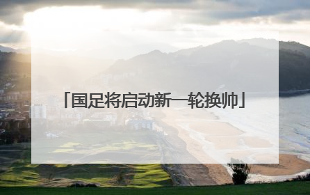国足将启动新一轮换帅
