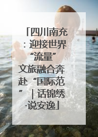 四川南充：迎接世界“流量” 文旅融合奔赴“国际范”｜话锦绣·说安逸