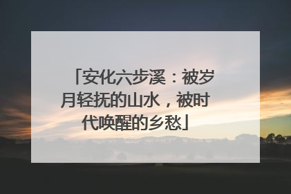 安化六步溪：被岁月轻抚的山水，被时代唤醒的乡愁