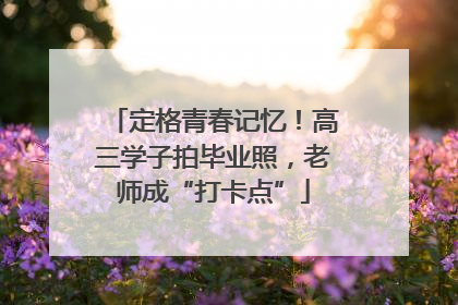 定格青春记忆！高三学子拍毕业照，老师成“打卡点”