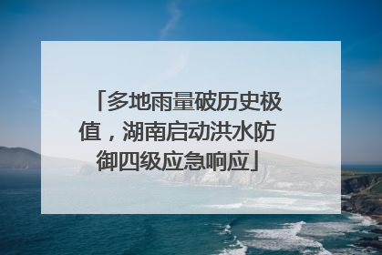 多地雨量破历史极值，湖南启动洪水防御四级应急响应