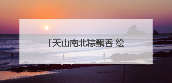 天山南北粽飘香 绘就文旅“新”画卷