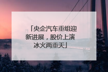 央企汽车重组迎新进展，股价上演冰火两重天