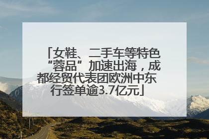 女鞋、二手车等特色“蓉品”加速出海，成都经贸代表团欧洲中东行签单逾3.7亿元