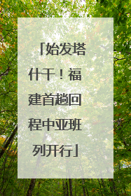 始发塔什干！福建首趟回程中亚班列开行