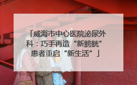 威海市中心医院泌尿外科：巧手再造“新膀胱” 患者重启“新生活”