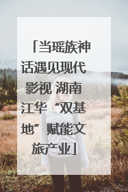当瑶族神话遇见现代影视 湖南江华“双基地”赋能文旅产业