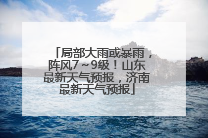 局部大雨或暴雨，阵风7～9级！山东最新天气预报，济南最新天气预报