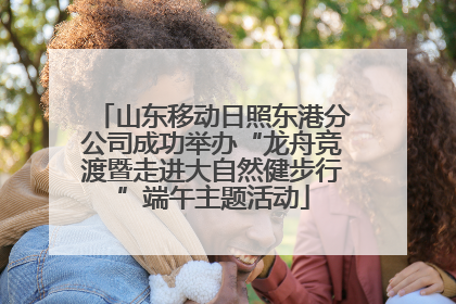 山东移动日照东港分公司成功举办“龙舟竞渡暨走进大自然健步行”端午主题活动