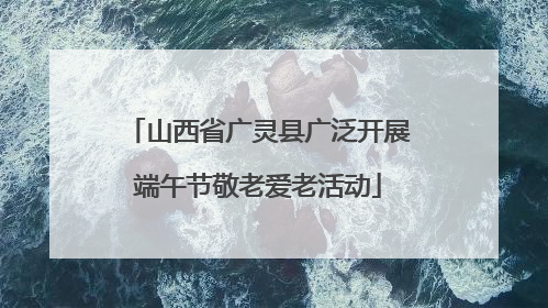 山西省广灵县广泛开展端午节敬老爱老活动