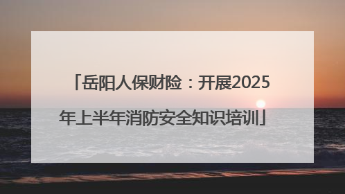 岳阳人保财险：开展2025年上半年消防安全知识培训