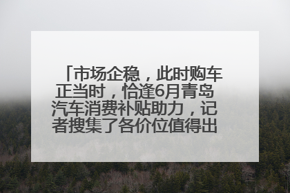 市场企稳，此时购车正当时，恰逢6月青岛汽车消费补贴助力，记者搜集了各价位值得出手的车型推荐给您